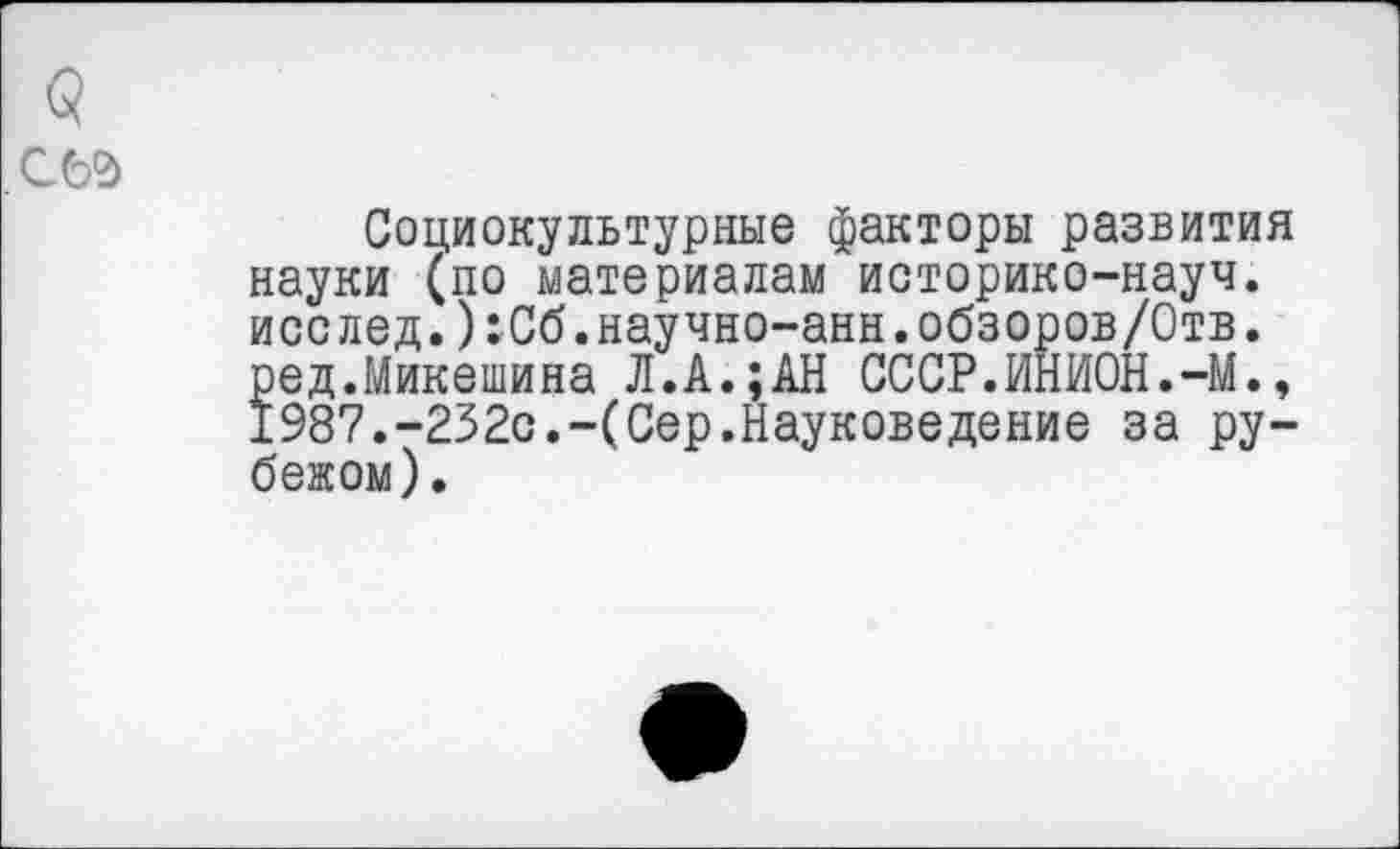 ﻿Социокультурные факторы развития науки (по материалам историко-науч, исслед.):Сб.научно-анн.обзоров/Отв. ред.Микешина Л.А.;АН СССР.ИНИОН.-М., 1987.-232с.-(Сер.Науковедение за рубежом).